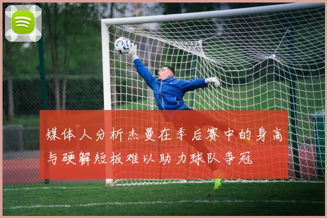 媒体人分析杰曼在季后赛中的身高与硬解短板难以助力球队争冠