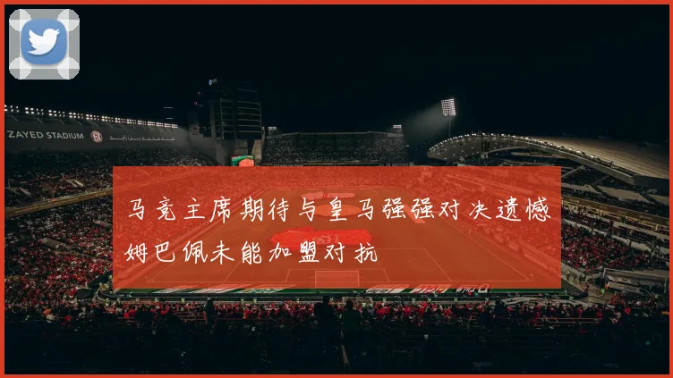 马竞主席期待与皇马强强对决遗憾姆巴佩未能加盟对抗