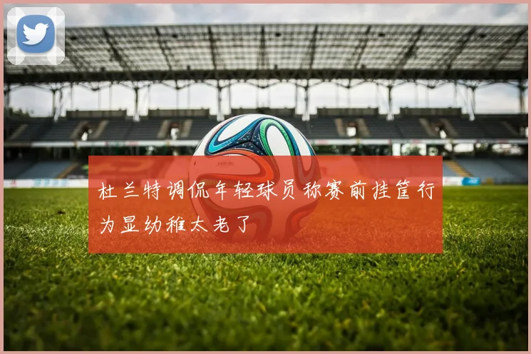杜兰特调侃年轻球员称赛前挂筐行为显幼稚太老了