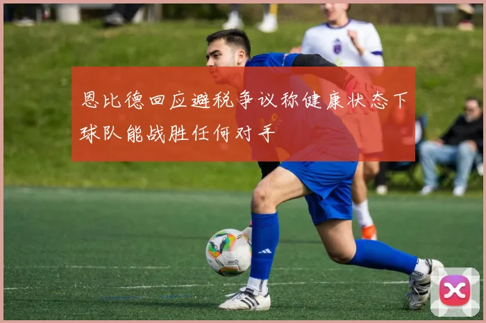 恩比德回应避税争议称健康状态下球队能战胜任何对手