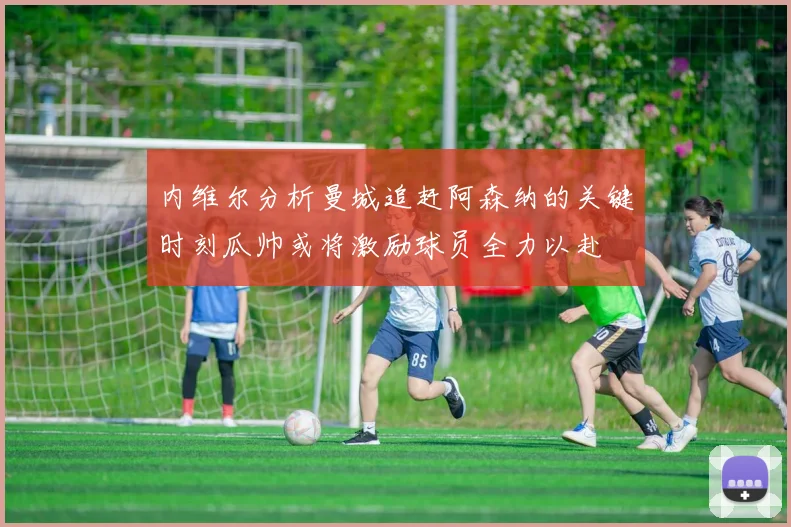 内维尔分析曼城追赶阿森纳的关键时刻瓜帅或将激励球员全力以赴