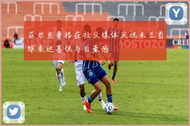 菲尔克鲁格在社交媒体庆祝米兰首球表达喜悦与自豪感