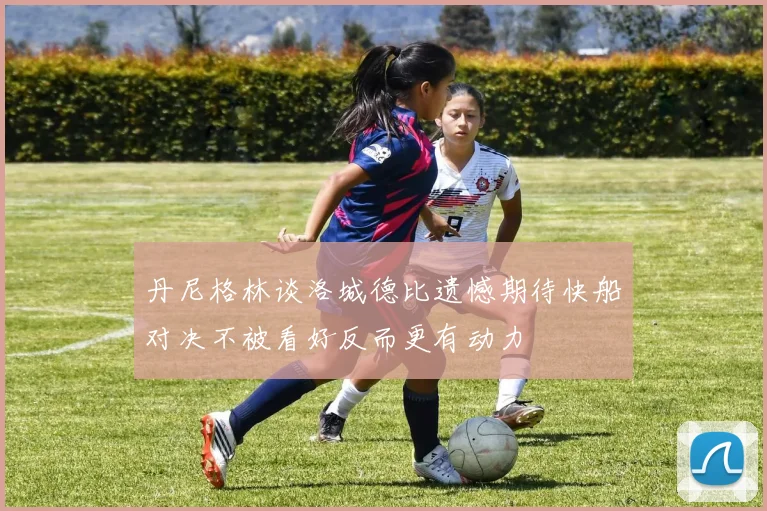 丹尼格林谈洛城德比遗憾期待快船对决不被看好反而更有动力