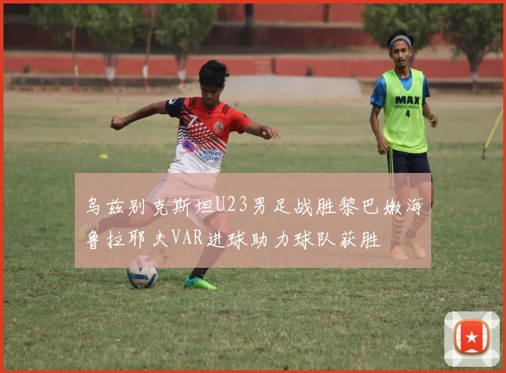 乌兹别克斯坦U23男足战胜黎巴嫩海鲁拉耶夫VAR进球助力球队获胜