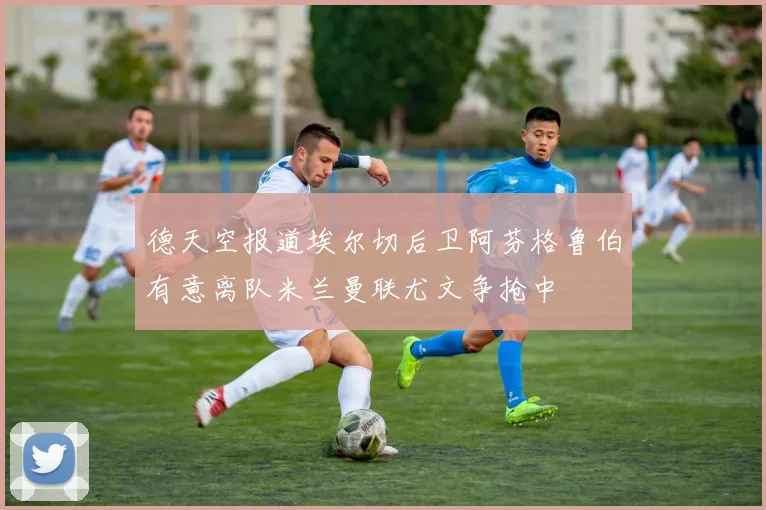 德天空报道埃尔切后卫阿芬格鲁伯有意离队米兰曼联尤文争抢中