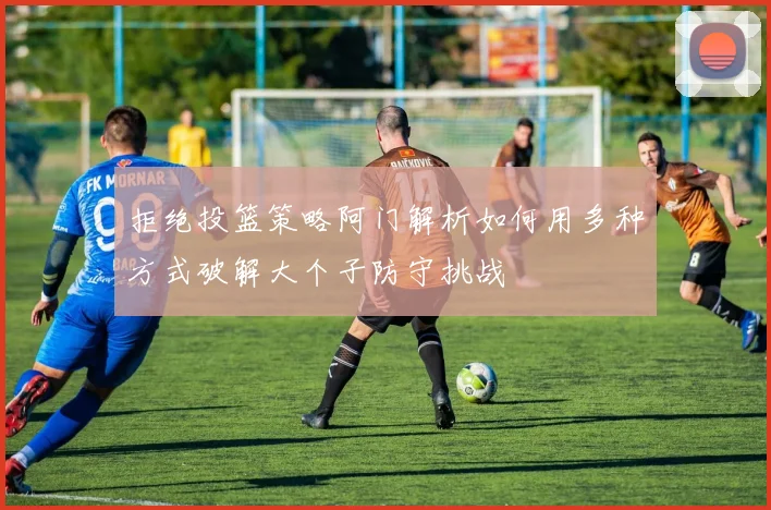 拒绝投篮策略阿门解析如何用多种方式破解大个子防守挑战