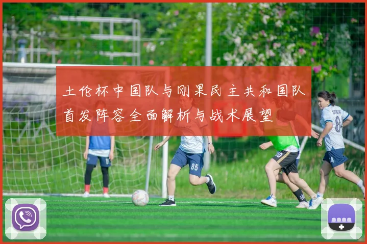 土伦杯中国队与刚果民主共和国队首发阵容全面解析与战术展望