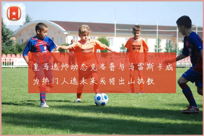 皇马选帅动态克洛普与马雷斯卡成为热门人选未来或将出山执教