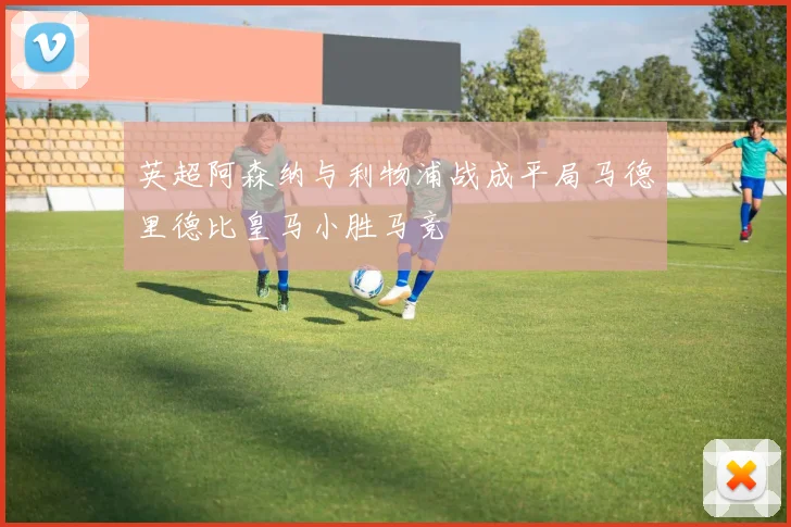 英超阿森纳与利物浦战成平局马德里德比皇马小胜马竞