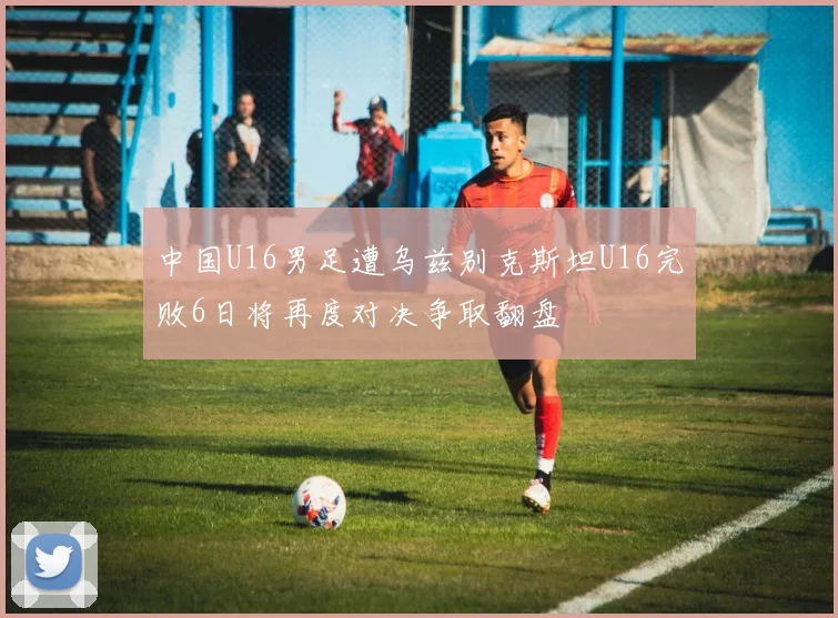 中国U16男足遭乌兹别克斯坦U16完败6日将再度对决争取翻盘